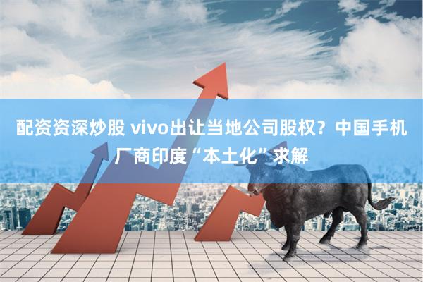 配资资深炒股 vivo出让当地公司股权？中国手机厂商印度“本土化”求解