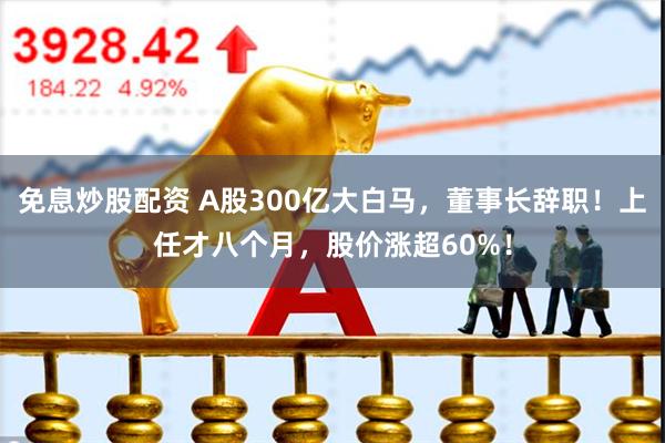 免息炒股配资 A股300亿大白马，董事长辞职！上任才八个月，股价涨超60%！