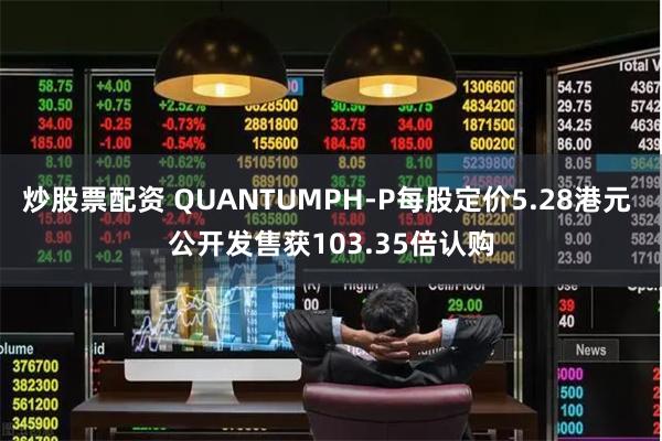 炒股票配资 QUANTUMPH-P每股定价5.28港元 公开发售获103.35倍认购