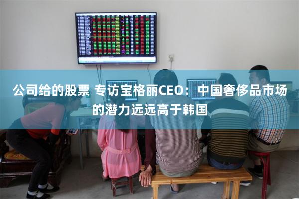 公司给的股票 专访宝格丽CEO：中国奢侈品市场的潜力远远高于韩国