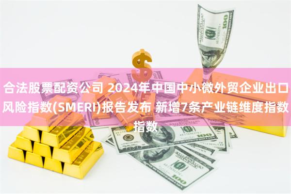 合法股票配资公司 2024年中国中小微外贸企业出口风险指数(SMERI)报告发布 新增7条产业链维度指数