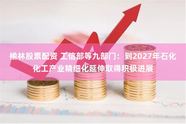 榆林股票配资 工信部等九部门：到2027年石化化工产业精细化延伸取得积极进展