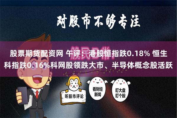 股票期货配资网 午评：港股恒指跌0.18% 恒生科指跌0.16%科网股领跌大市、半导体概念股活跃