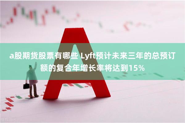 a股期货股票有哪些 Lyft预计未来三年的总预订额的复合年增长率将达到15%