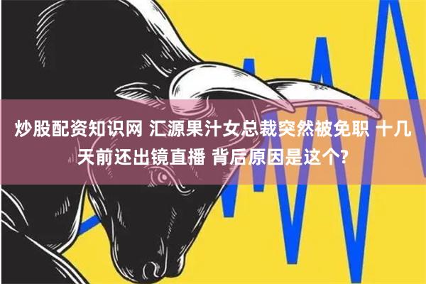 炒股配资知识网 汇源果汁女总裁突然被免职 十几天前还出镜直播 背后原因是这个?