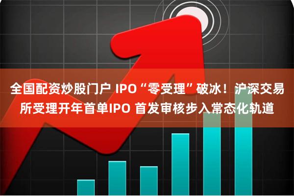 全国配资炒股门户 IPO“零受理”破冰！沪深交易所受理开年首单IPO 首发审核步入常态化轨道