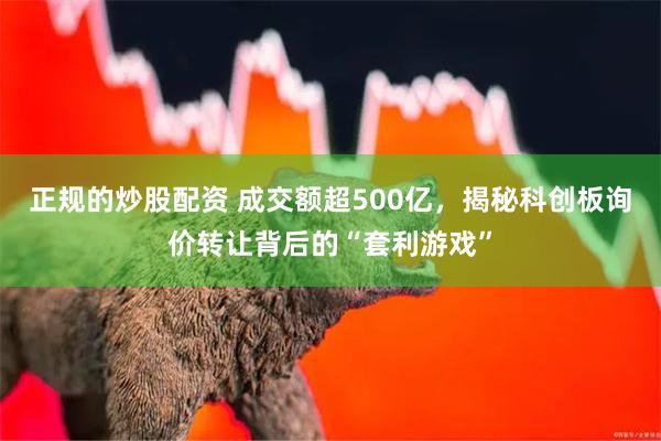 正规的炒股配资 成交额超500亿，揭秘科创板询价转让背后的“套利游戏”