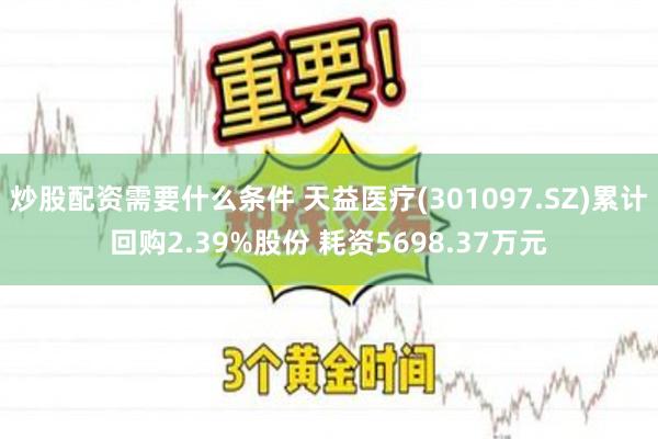 炒股配资需要什么条件 天益医疗(301097.SZ)累计回购2.39%股份 耗资5698.37万元