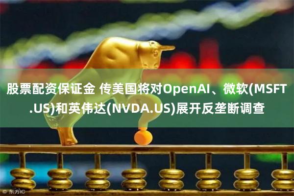 股票配资保证金 传美国将对OpenAI、微软(MSFT.US)和英伟达(NVDA.US)展开反垄断调查