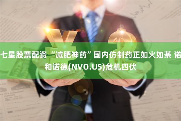 七星股票配资 “减肥神药”国内仿制药正如火如荼 诺和诺德(NVO.US)危机四伏