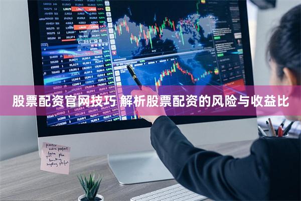 股票配资官网技巧 解析股票配资的风险与收益比