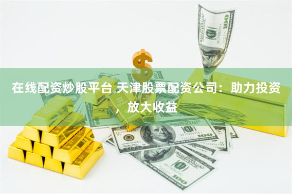 在线配资炒股平台 天津股票配资公司：助力投资，放大收益