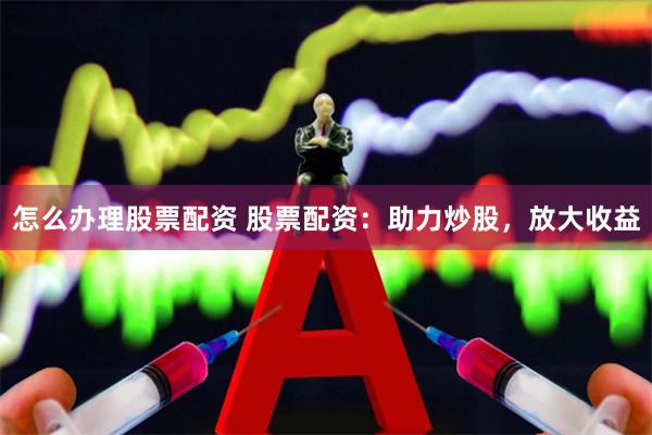 怎么办理股票配资 股票配资：助力炒股，放大收益