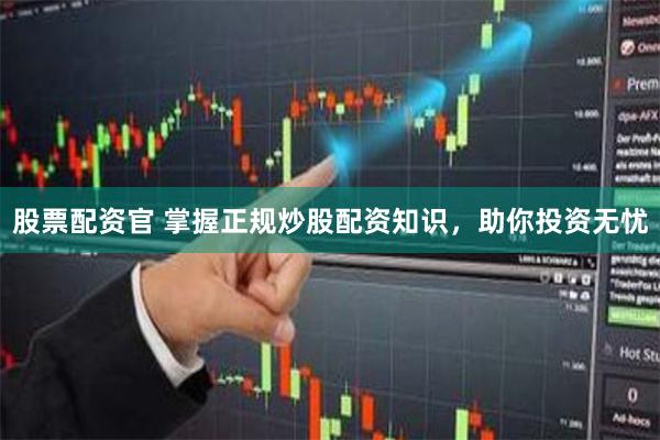 股票配资官 掌握正规炒股配资知识，助你投资无忧