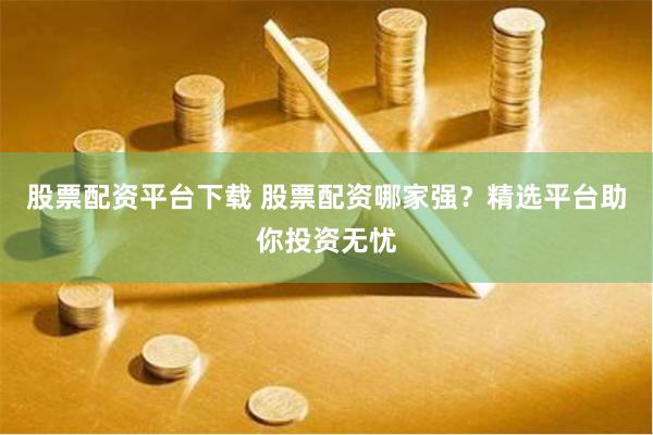 股票配资平台下载 股票配资哪家强？精选平台助你投资无忧