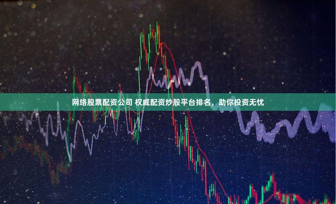 网络股票配资公司 权威配资炒股平台排名，助你投资无忧