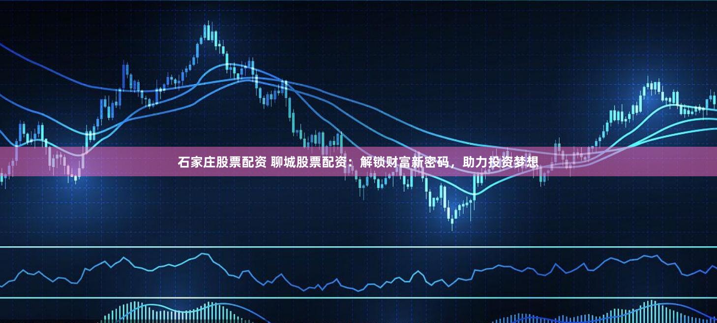 石家庄股票配资 聊城股票配资：解锁财富新密码，助力投资梦想