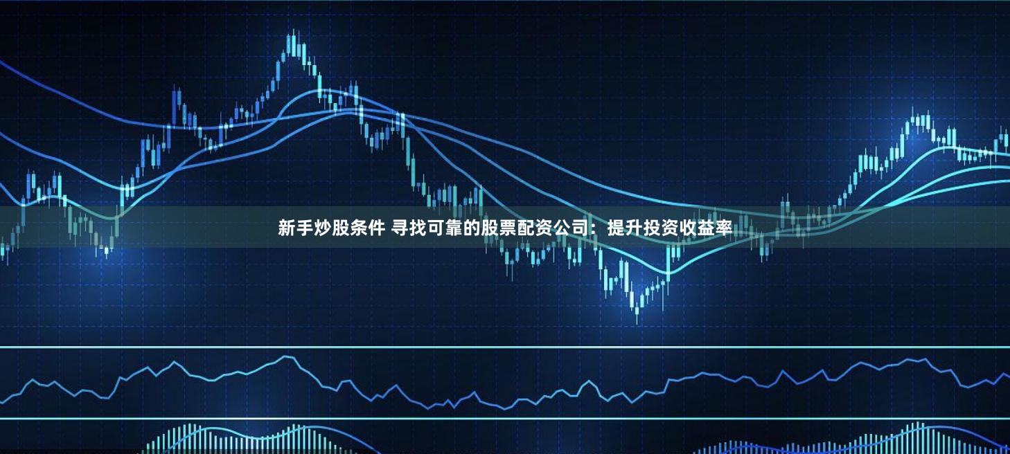 新手炒股条件 寻找可靠的股票配资公司：提升投资收益率