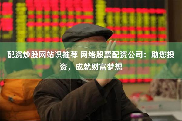 配资炒股网站识推荐 网络股票配资公司：助您投资，成就财富梦想