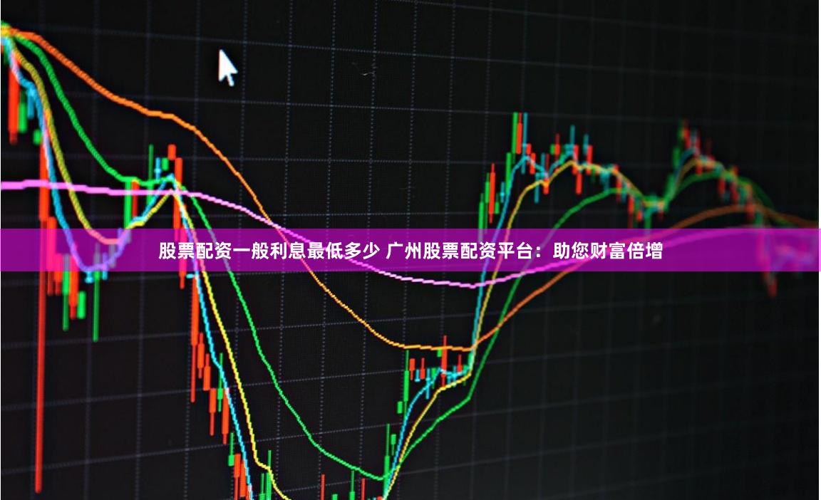 股票配资一般利息最低多少 广州股票配资平台：助您财富倍增