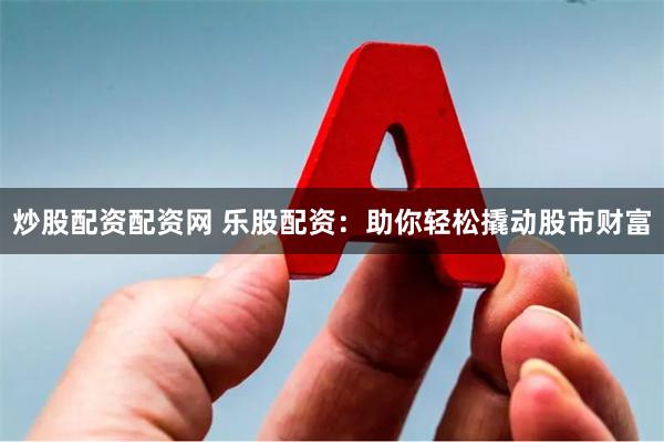 炒股配资配资网 乐股配资：助你轻松撬动股市财富