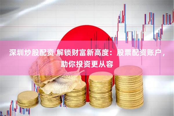 深圳炒股配资 解锁财富新高度：股票配资账户，助你投资更从容