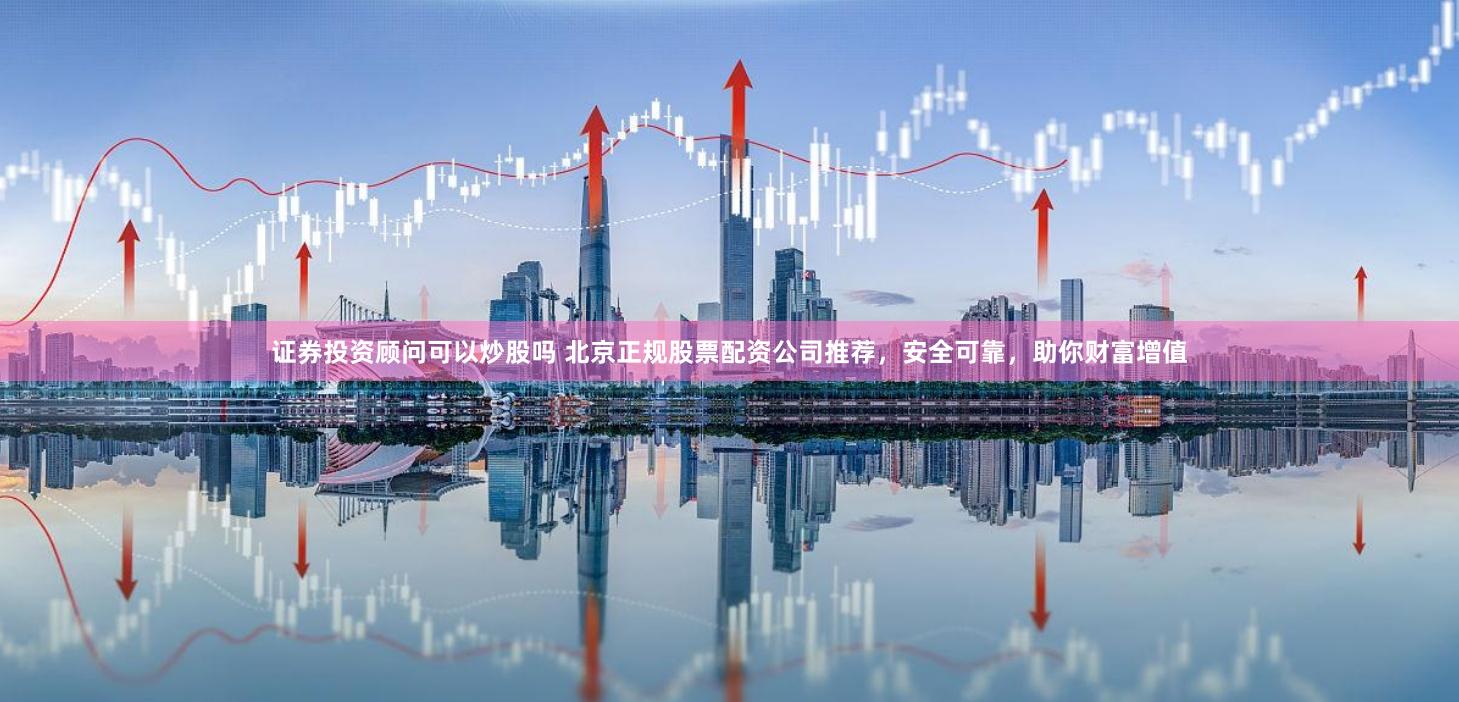 证券投资顾问可以炒股吗 北京正规股票配资公司推荐,安全可靠,助你财富增值