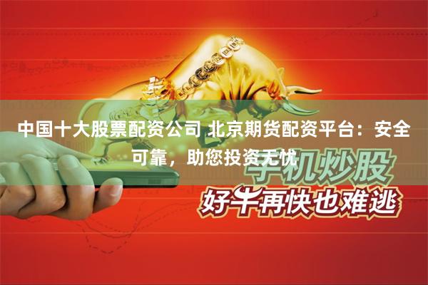 中国十大股票配资公司 北京期货配资平台:安全可靠,助您投资无忧
